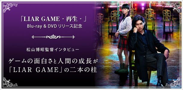 「LIAR GAME ‐再生‐」  Blu-ray & DVD リリース記念 松山博昭監督インタビュー ゲームの面白さと人間の成長が「LIAR GAME」の二本の柱